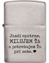 Zippo zapalovač s nápisem Jezdi opatrně, MILUJI TĚ a potřebuji Tě u sebe. Nechybí ani malé srdíčko. Pokud je Váš partner / přítel / manžel stále na cestách, vzpomene si na Vás při každém zapálení cigarety, což může být poměrně často :)

Zippo je kovový benzínový zapalovač s doživotní zárukou a více než 80letou tradicí. Tyto kvalitní zapalovače se vyrábějí výhradně v USA.
Doživotní záruka na funkčnost zapalovače
Dodáván v dárkové krabičce s logem Zippo
Tradice a kvalita od roku 1932
